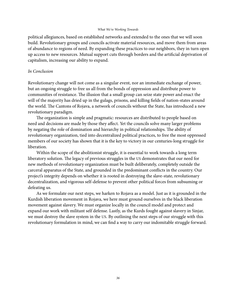 What We’re Working Towards political allegiances, based on established networks and extended to the ones that we will soon build. Revolutionary groups and councils activate material resources, and move them from areas of abundance to regions of need. By expanding these practices to our neighbors, they in turn open up access to new resources. Mutual support cuts through borders and the artificial deprivation of capitalism, increasing our ability to expand. In Conclusion Revolutionary change will not come as a singular event, nor an immediate exchange of power, but an ongoing struggle to free us all from the bonds of oppression and distribute power to communities of resistance. The illusion that a small group can seize state power and enact the will of the majority has dried up in the gulags, prisons, and killing fields of nation-states around the world. The Cantons of Rojava, a network of councils without the State, has introduced a new revolutionary paradigm. ‘The organization s simple and pragmatic: resources are distributed to people based on need and decisions are made by those they affect. Yet the councils solve many larger problems by negating the role of domination and hierarchy in political relationships. The ability of revolutionary organization, tied into decentralized political practices, to free the most oppressed members of our society has shown that it is the key to victory in our centuries-long struggle for liberation. Within the scope of the abolitionist struggle, it is essential to work towards a long term liberatory solution. The legacy of previous struggles in the US demonstrates that our need for y organization must be built deliberately, completely outside the carceral apparatus of the State, and grounded in the predominant conflicts in the country. Our project’s integrity depends on whether it is rooted in destroying the slave-state, revolutionary decentralization, and vigorous self-defense to prevent other political forces from subsuming or defeating us, As we formulate our next steps, we harken to Rojava as a model. Just as it is grounded in the Kurdish liberation movement in Rojava, we here must ground ourselves in the black liberation movement against slavery. We must organize locally in the council model and protect and expand our work with militant self defense. Lastly, as the Kurds fought against slavery in Sinjar, new methods of revolutiona we must destroy the slave system in the US. By outlining the next steps of our struggle with this revolutionary formulation in mind, we can find a way to carry our indomitable struggle forward. 36